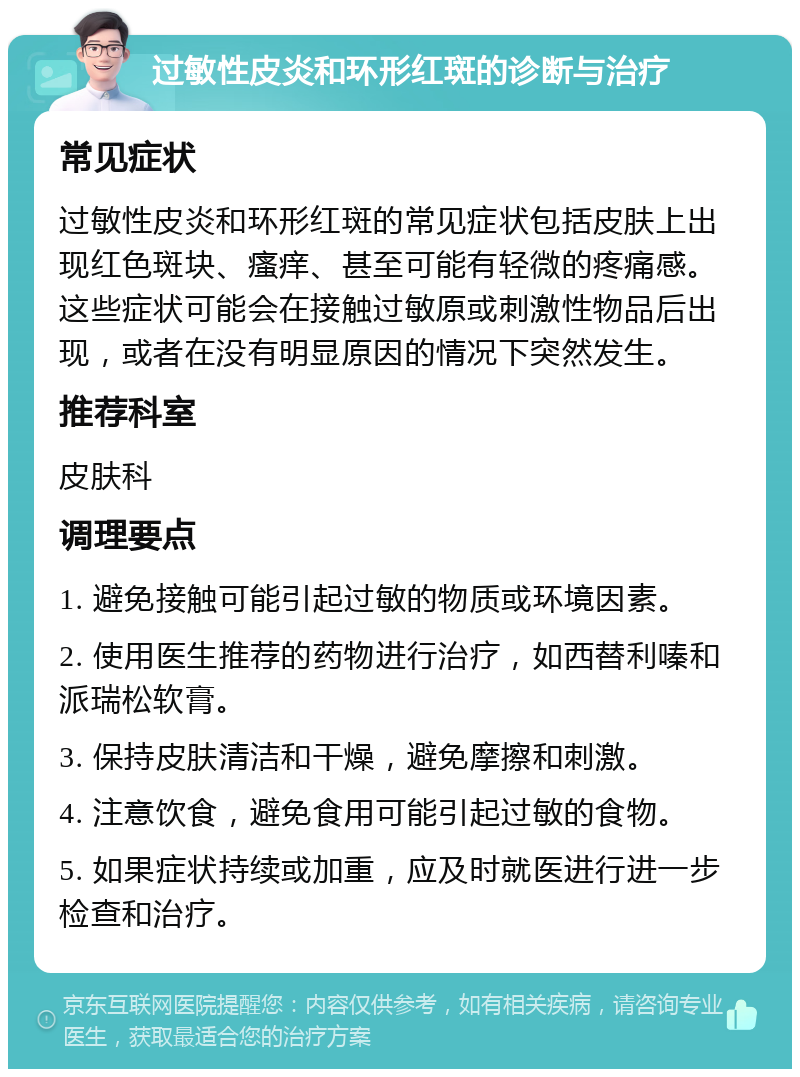 过敏性皮炎和环形红斑的诊断与治疗 常见症状 过敏性皮炎和环形红斑的常见症状包括皮肤上出现红色斑块、瘙痒、甚至可能有轻微的疼痛感。这些症状可能会在接触过敏原或刺激性物品后出现，或者在没有明显原因的情况下突然发生。 推荐科室 皮肤科 调理要点 1. 避免接触可能引起过敏的物质或环境因素。 2. 使用医生推荐的药物进行治疗，如西替利嗪和派瑞松软膏。 3. 保持皮肤清洁和干燥，避免摩擦和刺激。 4. 注意饮食，避免食用可能引起过敏的食物。 5. 如果症状持续或加重，应及时就医进行进一步检查和治疗。