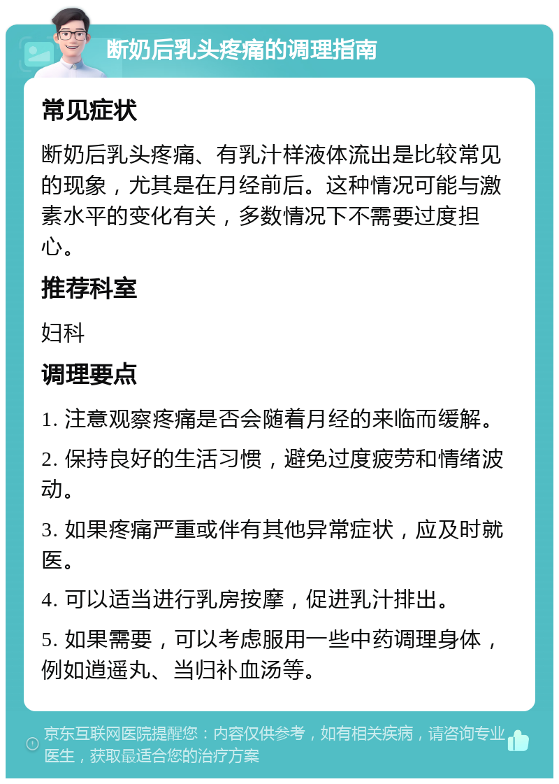 断奶后乳头疼痛的调理指南 常见症状 断奶后乳头疼痛、有乳汁样液体流出是比较常见的现象，尤其是在月经前后。这种情况可能与激素水平的变化有关，多数情况下不需要过度担心。 推荐科室 妇科 调理要点 1. 注意观察疼痛是否会随着月经的来临而缓解。 2. 保持良好的生活习惯，避免过度疲劳和情绪波动。 3. 如果疼痛严重或伴有其他异常症状，应及时就医。 4. 可以适当进行乳房按摩，促进乳汁排出。 5. 如果需要，可以考虑服用一些中药调理身体，例如逍遥丸、当归补血汤等。