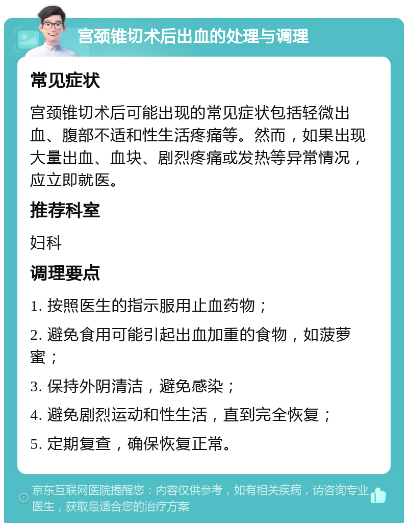 宫颈锥切术后出血的处理与调理 常见症状 宫颈锥切术后可能出现的常见症状包括轻微出血、腹部不适和性生活疼痛等。然而，如果出现大量出血、血块、剧烈疼痛或发热等异常情况，应立即就医。 推荐科室 妇科 调理要点 1. 按照医生的指示服用止血药物； 2. 避免食用可能引起出血加重的食物，如菠萝蜜； 3. 保持外阴清洁，避免感染； 4. 避免剧烈运动和性生活，直到完全恢复； 5. 定期复查，确保恢复正常。