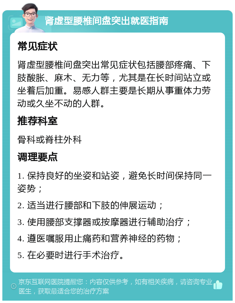 肾虚型腰椎间盘突出就医指南 常见症状 肾虚型腰椎间盘突出常见症状包括腰部疼痛、下肢酸胀、麻木、无力等，尤其是在长时间站立或坐着后加重。易感人群主要是长期从事重体力劳动或久坐不动的人群。 推荐科室 骨科或脊柱外科 调理要点 1. 保持良好的坐姿和站姿，避免长时间保持同一姿势； 2. 适当进行腰部和下肢的伸展运动； 3. 使用腰部支撑器或按摩器进行辅助治疗； 4. 遵医嘱服用止痛药和营养神经的药物； 5. 在必要时进行手术治疗。