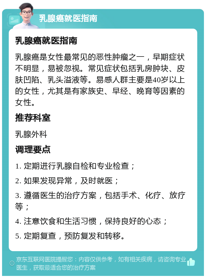 乳腺癌就医指南 乳腺癌就医指南 乳腺癌是女性最常见的恶性肿瘤之一，早期症状不明显，易被忽视。常见症状包括乳房肿块、皮肤凹陷、乳头溢液等。易感人群主要是40岁以上的女性，尤其是有家族史、早经、晚育等因素的女性。 推荐科室 乳腺外科 调理要点 1. 定期进行乳腺自检和专业检查； 2. 如果发现异常，及时就医； 3. 遵循医生的治疗方案，包括手术、化疗、放疗等； 4. 注意饮食和生活习惯，保持良好的心态； 5. 定期复查，预防复发和转移。