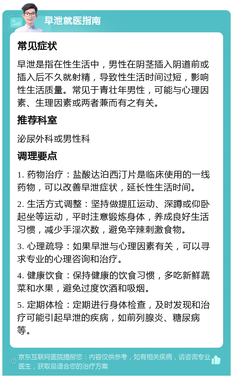 早泄就医指南 常见症状 早泄是指在性生活中，男性在阴茎插入阴道前或插入后不久就射精，导致性生活时间过短，影响性生活质量。常见于青壮年男性，可能与心理因素、生理因素或两者兼而有之有关。 推荐科室 泌尿外科或男性科 调理要点 1. 药物治疗：盐酸达泊西汀片是临床使用的一线药物，可以改善早泄症状，延长性生活时间。 2. 生活方式调整：坚持做提肛运动、深蹲或仰卧起坐等运动，平时注意锻炼身体，养成良好生活习惯，减少手淫次数，避免辛辣刺激食物。 3. 心理疏导：如果早泄与心理因素有关，可以寻求专业的心理咨询和治疗。 4. 健康饮食：保持健康的饮食习惯，多吃新鲜蔬菜和水果，避免过度饮酒和吸烟。 5. 定期体检：定期进行身体检查，及时发现和治疗可能引起早泄的疾病，如前列腺炎、糖尿病等。