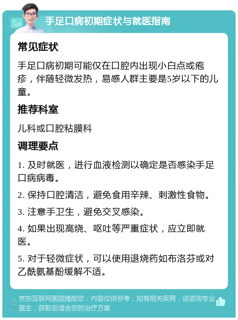 手足口病初期症状与就医指南 常见症状 手足口病初期可能仅在口腔内出现小白点或疱疹，伴随轻微发热，易感人群主要是5岁以下的儿童。 推荐科室 儿科或口腔粘膜科 调理要点 1. 及时就医，进行血液检测以确定是否感染手足口病病毒。 2. 保持口腔清洁，避免食用辛辣、刺激性食物。 3. 注意手卫生，避免交叉感染。 4. 如果出现高烧、呕吐等严重症状，应立即就医。 5. 对于轻微症状，可以使用退烧药如布洛芬或对乙酰氨基酚缓解不适。