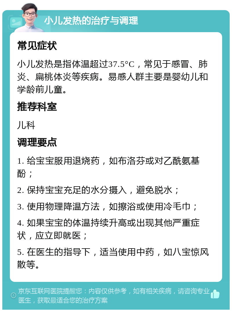 小儿发热的治疗与调理 常见症状 小儿发热是指体温超过37.5°C，常见于感冒、肺炎、扁桃体炎等疾病。易感人群主要是婴幼儿和学龄前儿童。 推荐科室 儿科 调理要点 1. 给宝宝服用退烧药，如布洛芬或对乙酰氨基酚； 2. 保持宝宝充足的水分摄入，避免脱水； 3. 使用物理降温方法，如擦浴或使用冷毛巾； 4. 如果宝宝的体温持续升高或出现其他严重症状，应立即就医； 5. 在医生的指导下，适当使用中药，如八宝惊风散等。