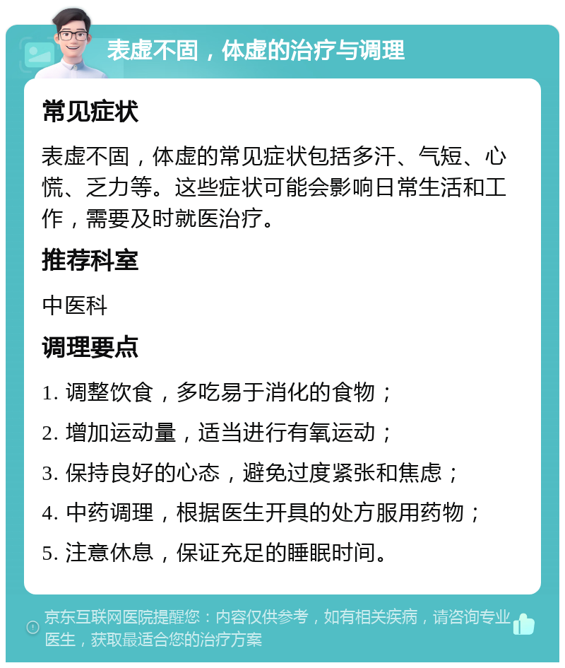 表虚不固，体虚的治疗与调理 常见症状 表虚不固，体虚的常见症状包括多汗、气短、心慌、乏力等。这些症状可能会影响日常生活和工作，需要及时就医治疗。 推荐科室 中医科 调理要点 1. 调整饮食，多吃易于消化的食物； 2. 增加运动量，适当进行有氧运动； 3. 保持良好的心态，避免过度紧张和焦虑； 4. 中药调理，根据医生开具的处方服用药物； 5. 注意休息，保证充足的睡眠时间。