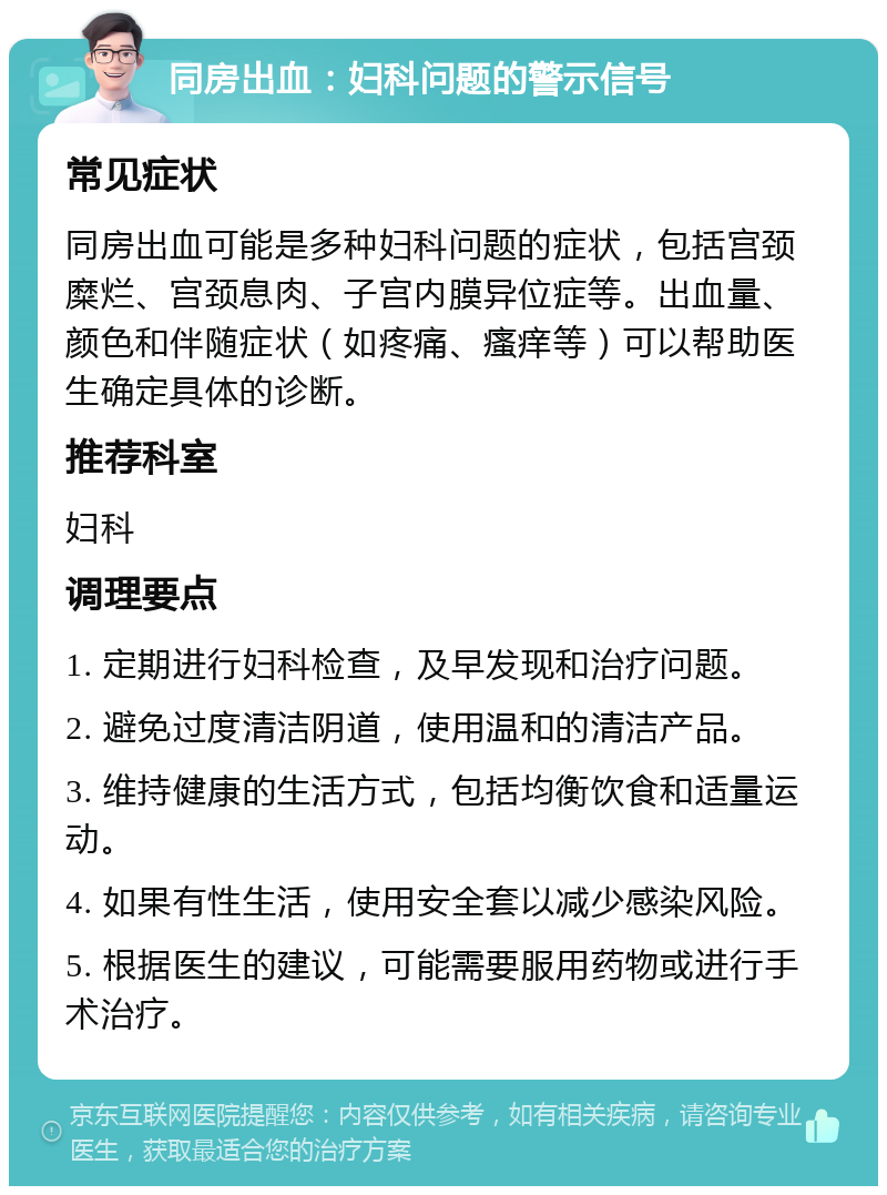 同房出血：妇科问题的警示信号 常见症状 同房出血可能是多种妇科问题的症状，包括宫颈糜烂、宫颈息肉、子宫内膜异位症等。出血量、颜色和伴随症状（如疼痛、瘙痒等）可以帮助医生确定具体的诊断。 推荐科室 妇科 调理要点 1. 定期进行妇科检查，及早发现和治疗问题。 2. 避免过度清洁阴道，使用温和的清洁产品。 3. 维持健康的生活方式，包括均衡饮食和适量运动。 4. 如果有性生活，使用安全套以减少感染风险。 5. 根据医生的建议，可能需要服用药物或进行手术治疗。