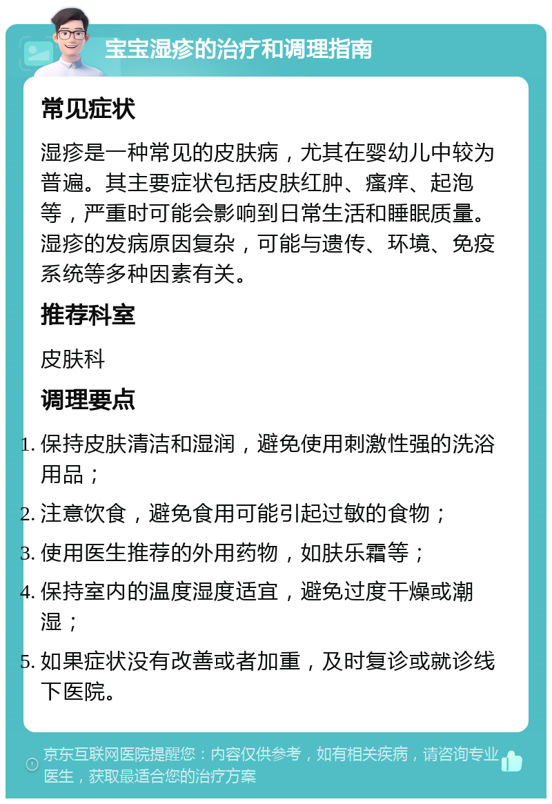 宝宝湿疹的治疗和调理指南 常见症状 湿疹是一种常见的皮肤病，尤其在婴幼儿中较为普遍。其主要症状包括皮肤红肿、瘙痒、起泡等，严重时可能会影响到日常生活和睡眠质量。湿疹的发病原因复杂，可能与遗传、环境、免疫系统等多种因素有关。 推荐科室 皮肤科 调理要点 保持皮肤清洁和湿润，避免使用刺激性强的洗浴用品； 注意饮食，避免食用可能引起过敏的食物； 使用医生推荐的外用药物，如肤乐霜等； 保持室内的温度湿度适宜，避免过度干燥或潮湿； 如果症状没有改善或者加重，及时复诊或就诊线下医院。