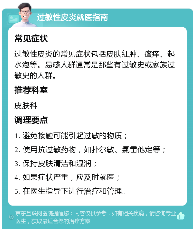 过敏性皮炎就医指南 常见症状 过敏性皮炎的常见症状包括皮肤红肿、瘙痒、起水泡等。易感人群通常是那些有过敏史或家族过敏史的人群。 推荐科室 皮肤科 调理要点 1. 避免接触可能引起过敏的物质； 2. 使用抗过敏药物，如扑尔敏、氯雷他定等； 3. 保持皮肤清洁和湿润； 4. 如果症状严重，应及时就医； 5. 在医生指导下进行治疗和管理。