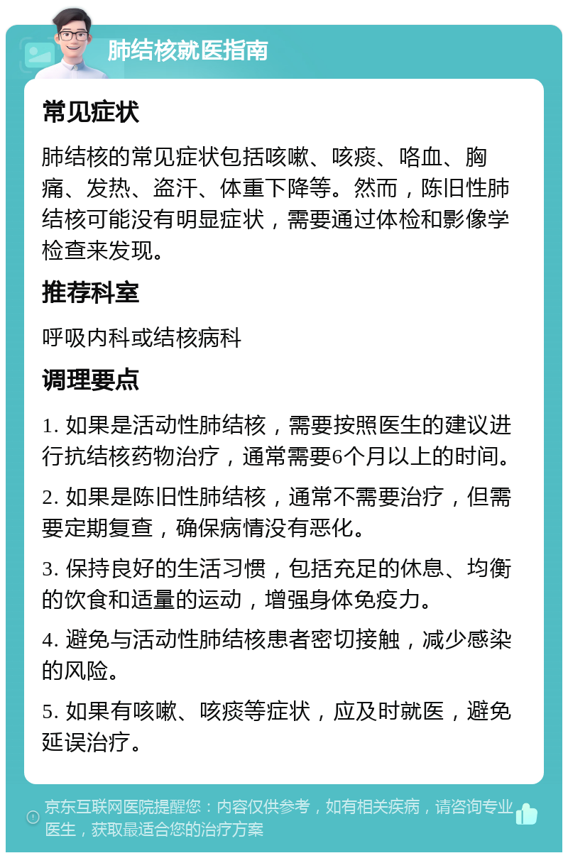 肺结核就医指南 常见症状 肺结核的常见症状包括咳嗽、咳痰、咯血、胸痛、发热、盗汗、体重下降等。然而，陈旧性肺结核可能没有明显症状，需要通过体检和影像学检查来发现。 推荐科室 呼吸内科或结核病科 调理要点 1. 如果是活动性肺结核，需要按照医生的建议进行抗结核药物治疗，通常需要6个月以上的时间。 2. 如果是陈旧性肺结核，通常不需要治疗，但需要定期复查，确保病情没有恶化。 3. 保持良好的生活习惯，包括充足的休息、均衡的饮食和适量的运动，增强身体免疫力。 4. 避免与活动性肺结核患者密切接触，减少感染的风险。 5. 如果有咳嗽、咳痰等症状，应及时就医，避免延误治疗。