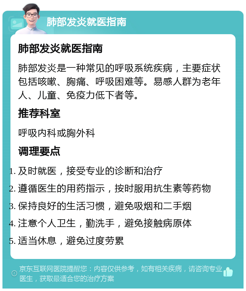 肺部发炎就医指南 肺部发炎就医指南 肺部发炎是一种常见的呼吸系统疾病，主要症状包括咳嗽、胸痛、呼吸困难等。易感人群为老年人、儿童、免疫力低下者等。 推荐科室 呼吸内科或胸外科 调理要点 及时就医，接受专业的诊断和治疗 遵循医生的用药指示，按时服用抗生素等药物 保持良好的生活习惯，避免吸烟和二手烟 注意个人卫生，勤洗手，避免接触病原体 适当休息，避免过度劳累