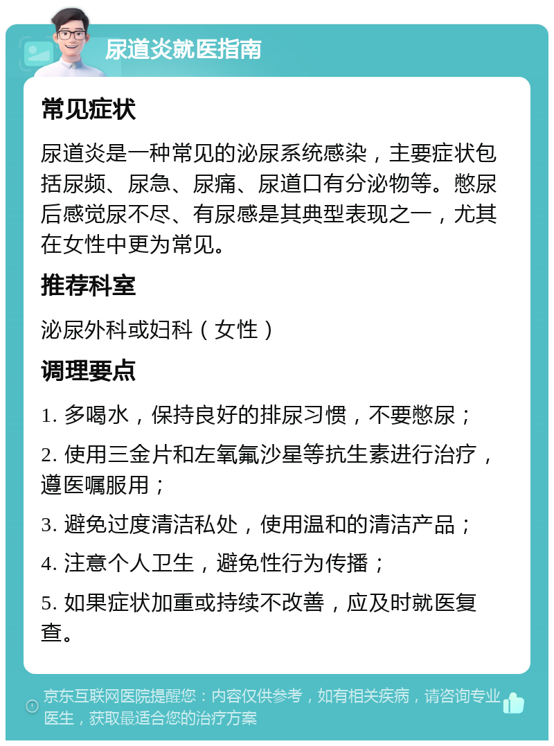 尿道炎就医指南 常见症状 尿道炎是一种常见的泌尿系统感染，主要症状包括尿频、尿急、尿痛、尿道口有分泌物等。憋尿后感觉尿不尽、有尿感是其典型表现之一，尤其在女性中更为常见。 推荐科室 泌尿外科或妇科（女性） 调理要点 1. 多喝水，保持良好的排尿习惯，不要憋尿； 2. 使用三金片和左氧氟沙星等抗生素进行治疗，遵医嘱服用； 3. 避免过度清洁私处，使用温和的清洁产品； 4. 注意个人卫生，避免性行为传播； 5. 如果症状加重或持续不改善，应及时就医复查。