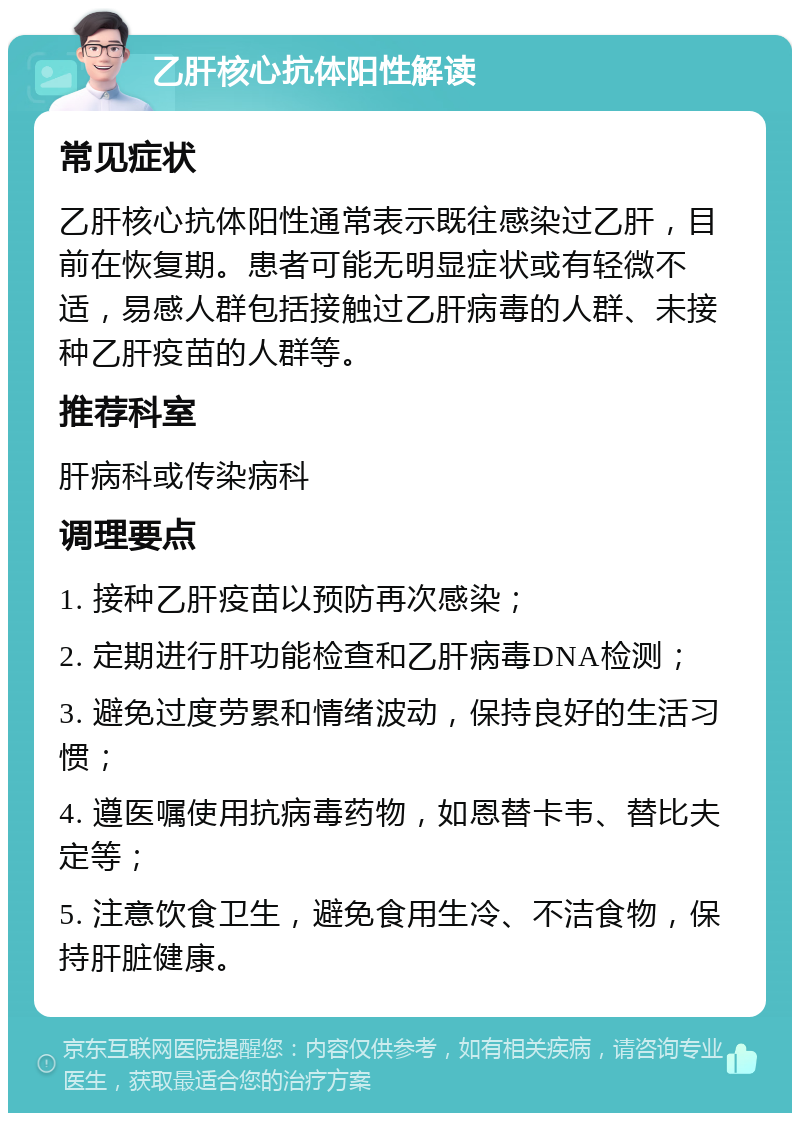 乙肝核心抗体阳性解读 常见症状 乙肝核心抗体阳性通常表示既往感染过乙肝，目前在恢复期。患者可能无明显症状或有轻微不适，易感人群包括接触过乙肝病毒的人群、未接种乙肝疫苗的人群等。 推荐科室 肝病科或传染病科 调理要点 1. 接种乙肝疫苗以预防再次感染； 2. 定期进行肝功能检查和乙肝病毒DNA检测； 3. 避免过度劳累和情绪波动，保持良好的生活习惯； 4. 遵医嘱使用抗病毒药物，如恩替卡韦、替比夫定等； 5. 注意饮食卫生，避免食用生冷、不洁食物，保持肝脏健康。