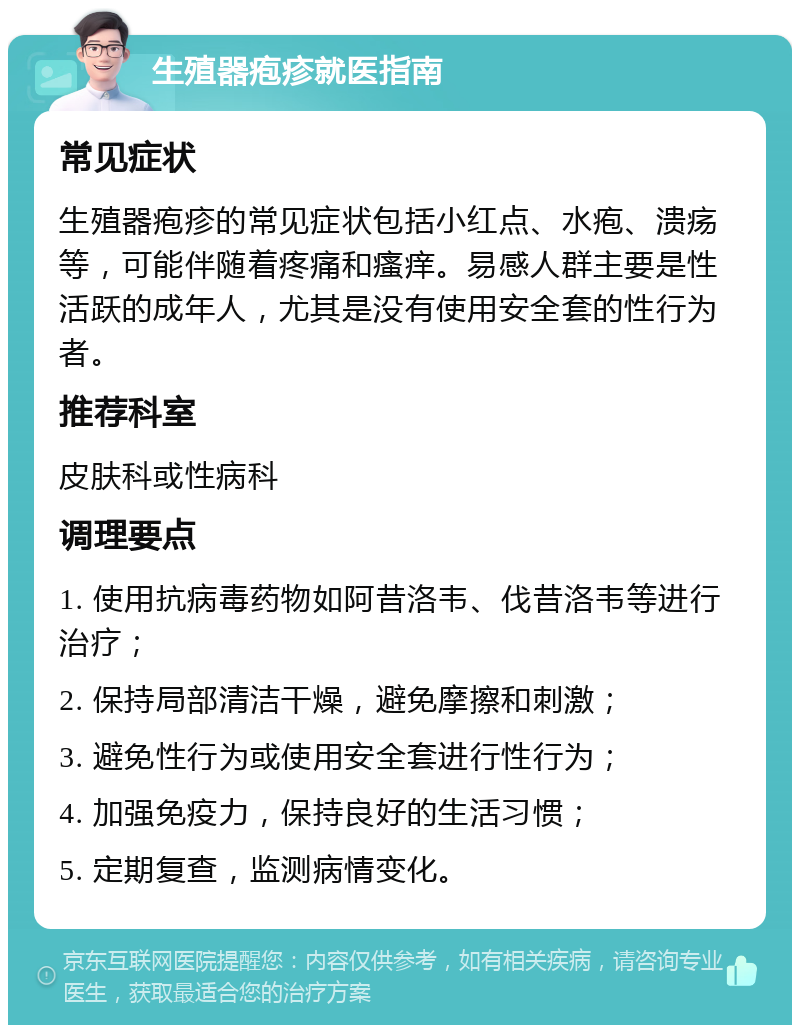 生殖器疱疹就医指南 常见症状 生殖器疱疹的常见症状包括小红点、水疱、溃疡等，可能伴随着疼痛和瘙痒。易感人群主要是性活跃的成年人，尤其是没有使用安全套的性行为者。 推荐科室 皮肤科或性病科 调理要点 1. 使用抗病毒药物如阿昔洛韦、伐昔洛韦等进行治疗； 2. 保持局部清洁干燥，避免摩擦和刺激； 3. 避免性行为或使用安全套进行性行为； 4. 加强免疫力，保持良好的生活习惯； 5. 定期复查，监测病情变化。