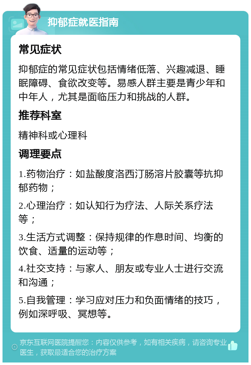 抑郁症就医指南 常见症状 抑郁症的常见症状包括情绪低落、兴趣减退、睡眠障碍、食欲改变等。易感人群主要是青少年和中年人，尤其是面临压力和挑战的人群。 推荐科室 精神科或心理科 调理要点 1.药物治疗：如盐酸度洛西汀肠溶片胶囊等抗抑郁药物； 2.心理治疗：如认知行为疗法、人际关系疗法等； 3.生活方式调整：保持规律的作息时间、均衡的饮食、适量的运动等； 4.社交支持：与家人、朋友或专业人士进行交流和沟通； 5.自我管理：学习应对压力和负面情绪的技巧，例如深呼吸、冥想等。