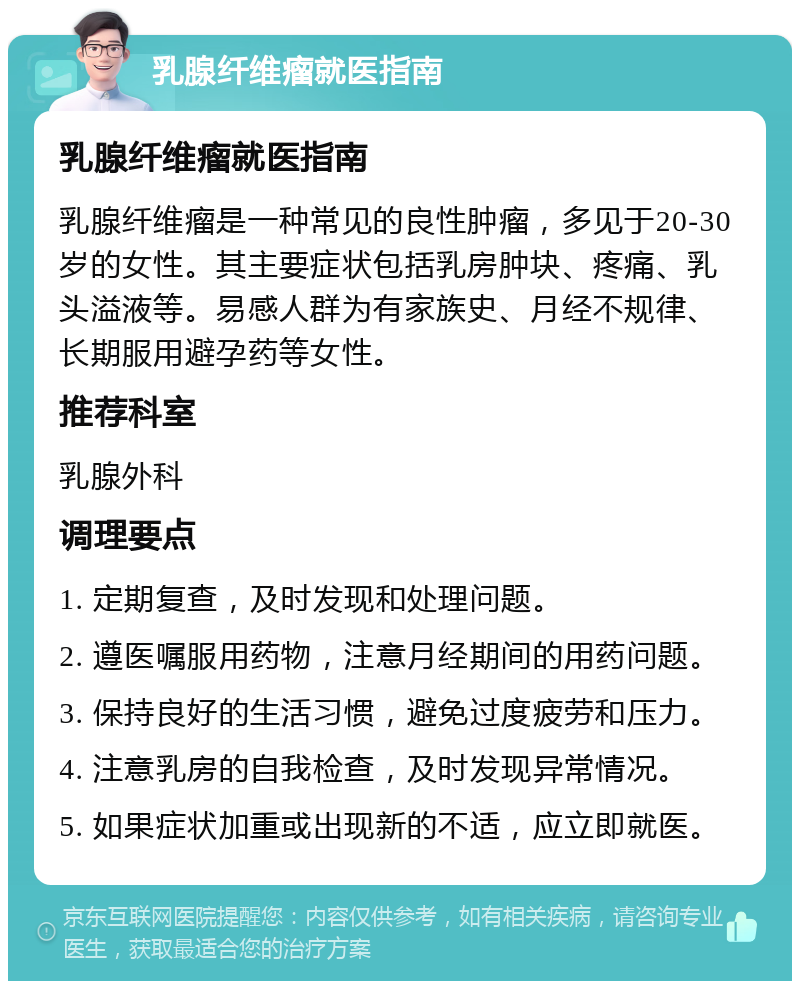 乳腺纤维瘤就医指南 乳腺纤维瘤就医指南 乳腺纤维瘤是一种常见的良性肿瘤，多见于20-30岁的女性。其主要症状包括乳房肿块、疼痛、乳头溢液等。易感人群为有家族史、月经不规律、长期服用避孕药等女性。 推荐科室 乳腺外科 调理要点 1. 定期复查，及时发现和处理问题。 2. 遵医嘱服用药物，注意月经期间的用药问题。 3. 保持良好的生活习惯，避免过度疲劳和压力。 4. 注意乳房的自我检查，及时发现异常情况。 5. 如果症状加重或出现新的不适，应立即就医。