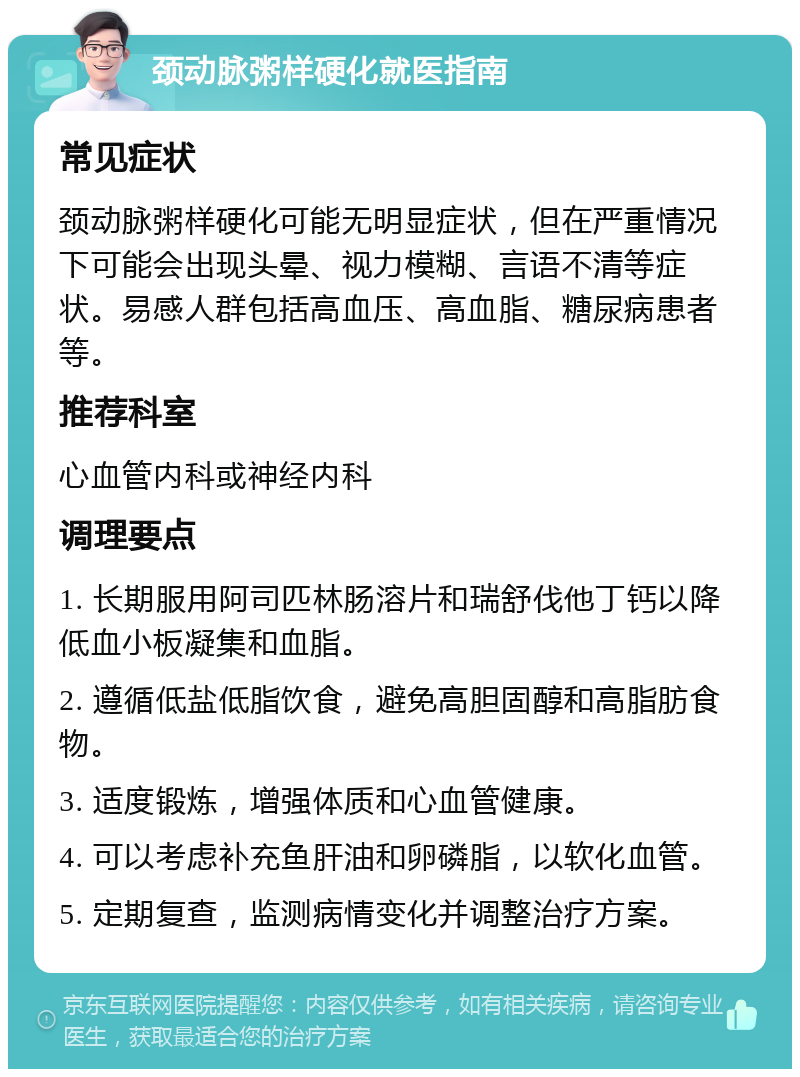 颈动脉粥样硬化就医指南 常见症状 颈动脉粥样硬化可能无明显症状，但在严重情况下可能会出现头晕、视力模糊、言语不清等症状。易感人群包括高血压、高血脂、糖尿病患者等。 推荐科室 心血管内科或神经内科 调理要点 1. 长期服用阿司匹林肠溶片和瑞舒伐他丁钙以降低血小板凝集和血脂。 2. 遵循低盐低脂饮食，避免高胆固醇和高脂肪食物。 3. 适度锻炼，增强体质和心血管健康。 4. 可以考虑补充鱼肝油和卵磷脂，以软化血管。 5. 定期复查，监测病情变化并调整治疗方案。