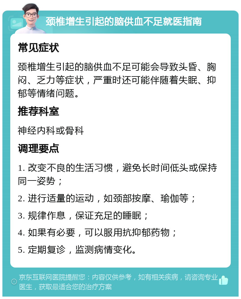 颈椎增生引起的脑供血不足就医指南 常见症状 颈椎增生引起的脑供血不足可能会导致头昏、胸闷、乏力等症状，严重时还可能伴随着失眠、抑郁等情绪问题。 推荐科室 神经内科或骨科 调理要点 1. 改变不良的生活习惯，避免长时间低头或保持同一姿势； 2. 进行适量的运动，如颈部按摩、瑜伽等； 3. 规律作息，保证充足的睡眠； 4. 如果有必要，可以服用抗抑郁药物； 5. 定期复诊，监测病情变化。