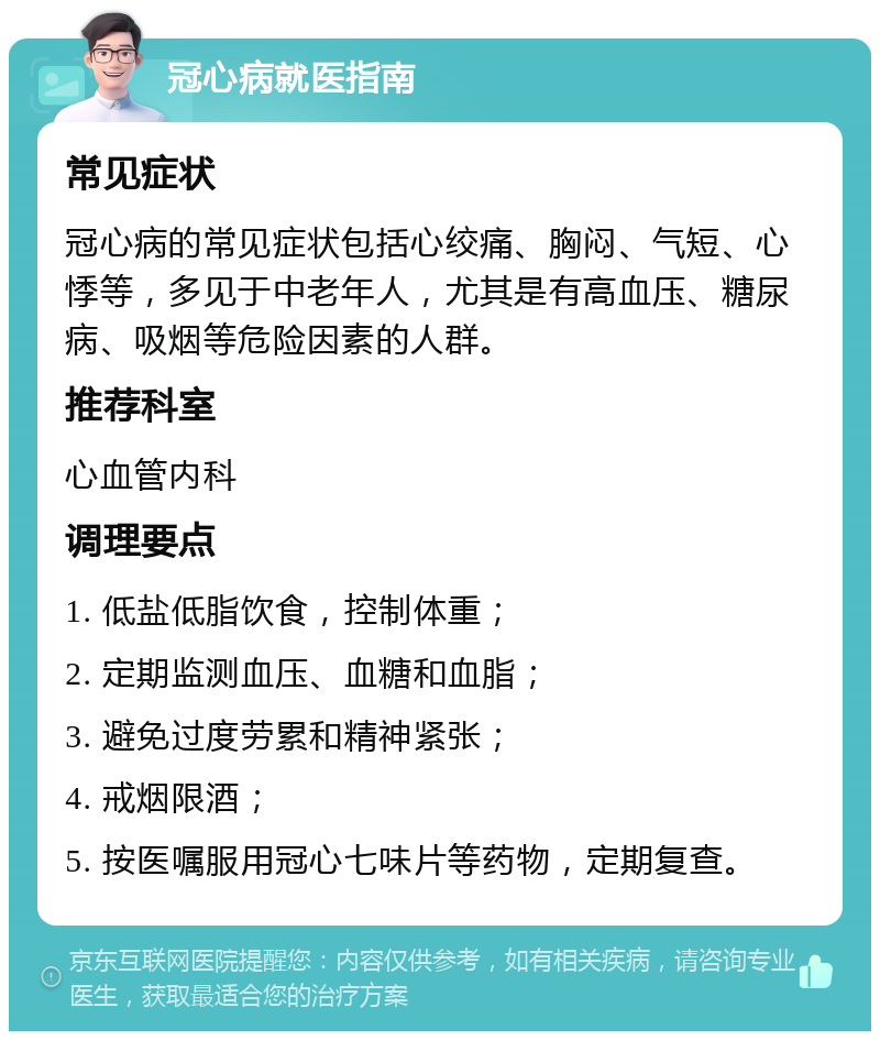 冠心病就医指南 常见症状 冠心病的常见症状包括心绞痛、胸闷、气短、心悸等，多见于中老年人，尤其是有高血压、糖尿病、吸烟等危险因素的人群。 推荐科室 心血管内科 调理要点 1. 低盐低脂饮食，控制体重； 2. 定期监测血压、血糖和血脂； 3. 避免过度劳累和精神紧张； 4. 戒烟限酒； 5. 按医嘱服用冠心七味片等药物，定期复查。