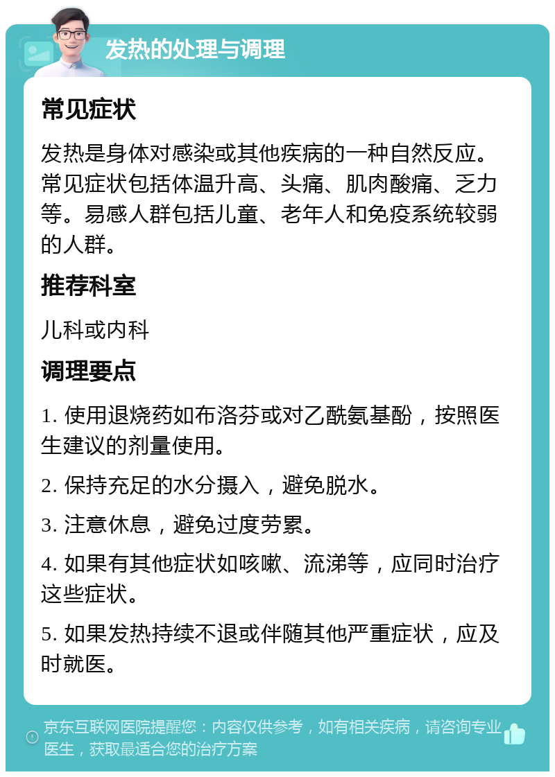 发热的处理与调理 常见症状 发热是身体对感染或其他疾病的一种自然反应。常见症状包括体温升高、头痛、肌肉酸痛、乏力等。易感人群包括儿童、老年人和免疫系统较弱的人群。 推荐科室 儿科或内科 调理要点 1. 使用退烧药如布洛芬或对乙酰氨基酚，按照医生建议的剂量使用。 2. 保持充足的水分摄入，避免脱水。 3. 注意休息，避免过度劳累。 4. 如果有其他症状如咳嗽、流涕等，应同时治疗这些症状。 5. 如果发热持续不退或伴随其他严重症状，应及时就医。