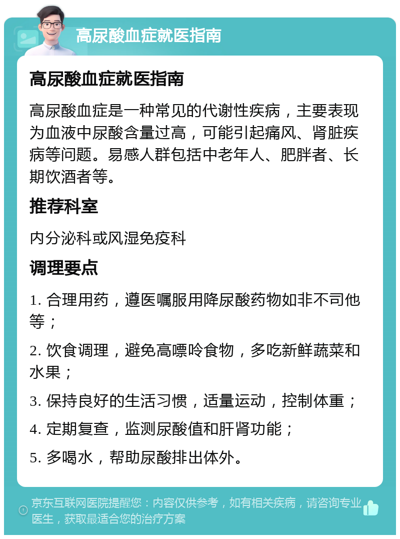 高尿酸血症就医指南 高尿酸血症就医指南 高尿酸血症是一种常见的代谢性疾病，主要表现为血液中尿酸含量过高，可能引起痛风、肾脏疾病等问题。易感人群包括中老年人、肥胖者、长期饮酒者等。 推荐科室 内分泌科或风湿免疫科 调理要点 1. 合理用药，遵医嘱服用降尿酸药物如非不司他等； 2. 饮食调理，避免高嘌呤食物，多吃新鲜蔬菜和水果； 3. 保持良好的生活习惯，适量运动，控制体重； 4. 定期复查，监测尿酸值和肝肾功能； 5. 多喝水，帮助尿酸排出体外。