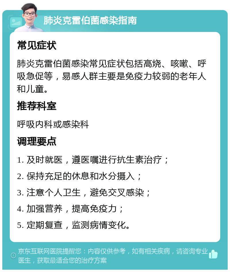 肺炎克雷伯菌感染指南 常见症状 肺炎克雷伯菌感染常见症状包括高烧、咳嗽、呼吸急促等，易感人群主要是免疫力较弱的老年人和儿童。 推荐科室 呼吸内科或感染科 调理要点 1. 及时就医，遵医嘱进行抗生素治疗； 2. 保持充足的休息和水分摄入； 3. 注意个人卫生，避免交叉感染； 4. 加强营养，提高免疫力； 5. 定期复查，监测病情变化。