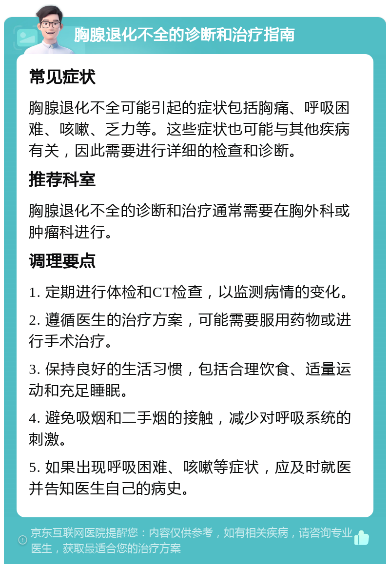 胸腺退化不全的诊断和治疗指南 常见症状 胸腺退化不全可能引起的症状包括胸痛、呼吸困难、咳嗽、乏力等。这些症状也可能与其他疾病有关，因此需要进行详细的检查和诊断。 推荐科室 胸腺退化不全的诊断和治疗通常需要在胸外科或肿瘤科进行。 调理要点 1. 定期进行体检和CT检查，以监测病情的变化。 2. 遵循医生的治疗方案，可能需要服用药物或进行手术治疗。 3. 保持良好的生活习惯，包括合理饮食、适量运动和充足睡眠。 4. 避免吸烟和二手烟的接触，减少对呼吸系统的刺激。 5. 如果出现呼吸困难、咳嗽等症状，应及时就医并告知医生自己的病史。