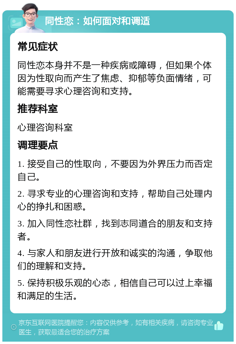 同性恋：如何面对和调适 常见症状 同性恋本身并不是一种疾病或障碍，但如果个体因为性取向而产生了焦虑、抑郁等负面情绪，可能需要寻求心理咨询和支持。 推荐科室 心理咨询科室 调理要点 1. 接受自己的性取向，不要因为外界压力而否定自己。 2. 寻求专业的心理咨询和支持，帮助自己处理内心的挣扎和困惑。 3. 加入同性恋社群，找到志同道合的朋友和支持者。 4. 与家人和朋友进行开放和诚实的沟通，争取他们的理解和支持。 5. 保持积极乐观的心态，相信自己可以过上幸福和满足的生活。