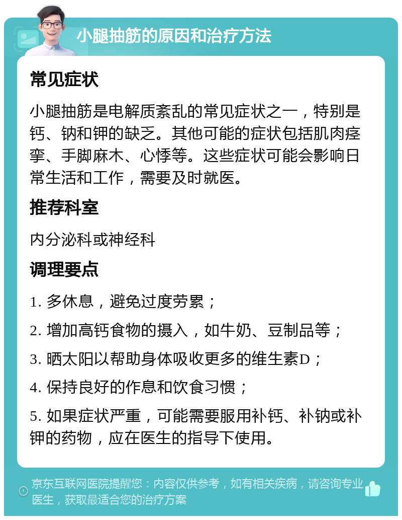 小腿抽筋的原因和治疗方法 常见症状 小腿抽筋是电解质紊乱的常见症状之一，特别是钙、钠和钾的缺乏。其他可能的症状包括肌肉痉挛、手脚麻木、心悸等。这些症状可能会影响日常生活和工作，需要及时就医。 推荐科室 内分泌科或神经科 调理要点 1. 多休息，避免过度劳累； 2. 增加高钙食物的摄入，如牛奶、豆制品等； 3. 晒太阳以帮助身体吸收更多的维生素D； 4. 保持良好的作息和饮食习惯； 5. 如果症状严重，可能需要服用补钙、补钠或补钾的药物，应在医生的指导下使用。