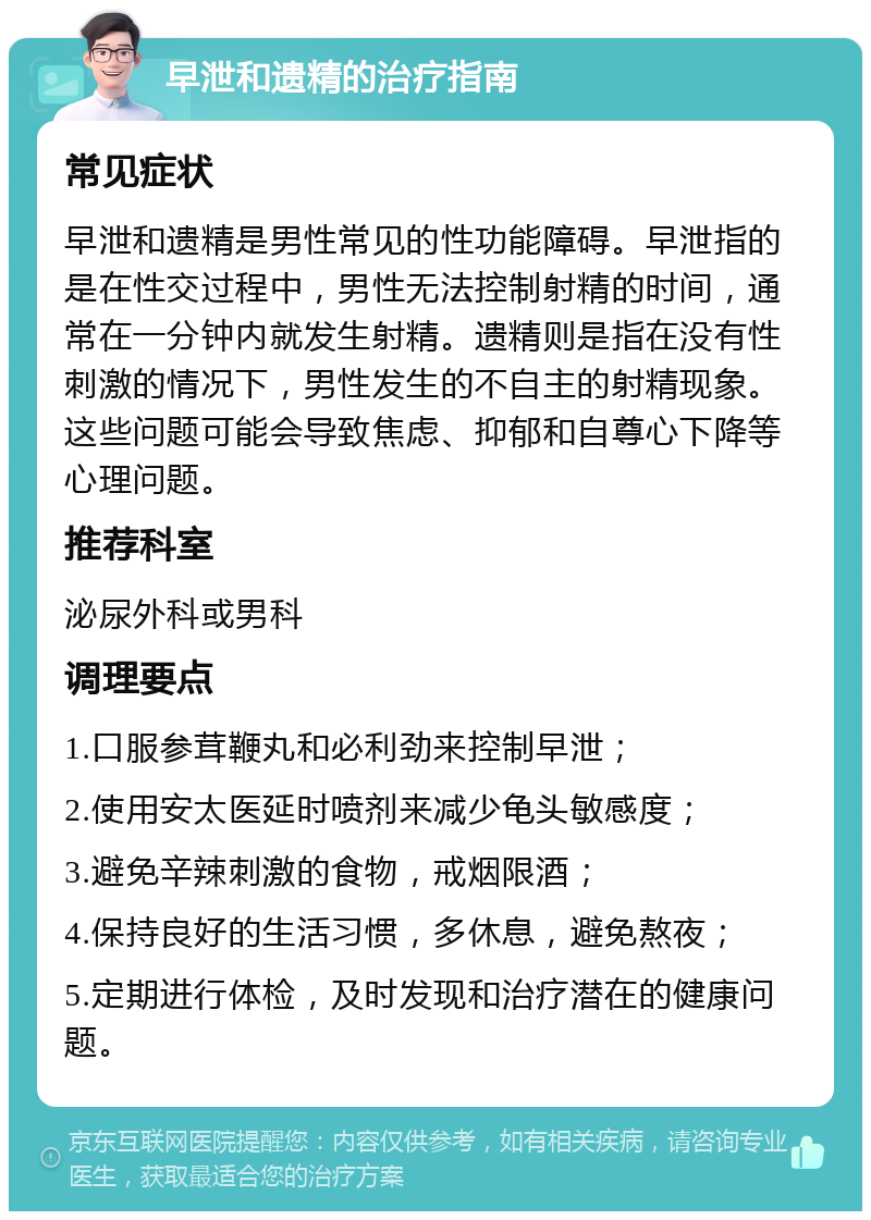 早泄和遗精的治疗指南 常见症状 早泄和遗精是男性常见的性功能障碍。早泄指的是在性交过程中，男性无法控制射精的时间，通常在一分钟内就发生射精。遗精则是指在没有性刺激的情况下，男性发生的不自主的射精现象。这些问题可能会导致焦虑、抑郁和自尊心下降等心理问题。 推荐科室 泌尿外科或男科 调理要点 1.口服参茸鞭丸和必利劲来控制早泄； 2.使用安太医延时喷剂来减少龟头敏感度； 3.避免辛辣刺激的食物，戒烟限酒； 4.保持良好的生活习惯，多休息，避免熬夜； 5.定期进行体检，及时发现和治疗潜在的健康问题。