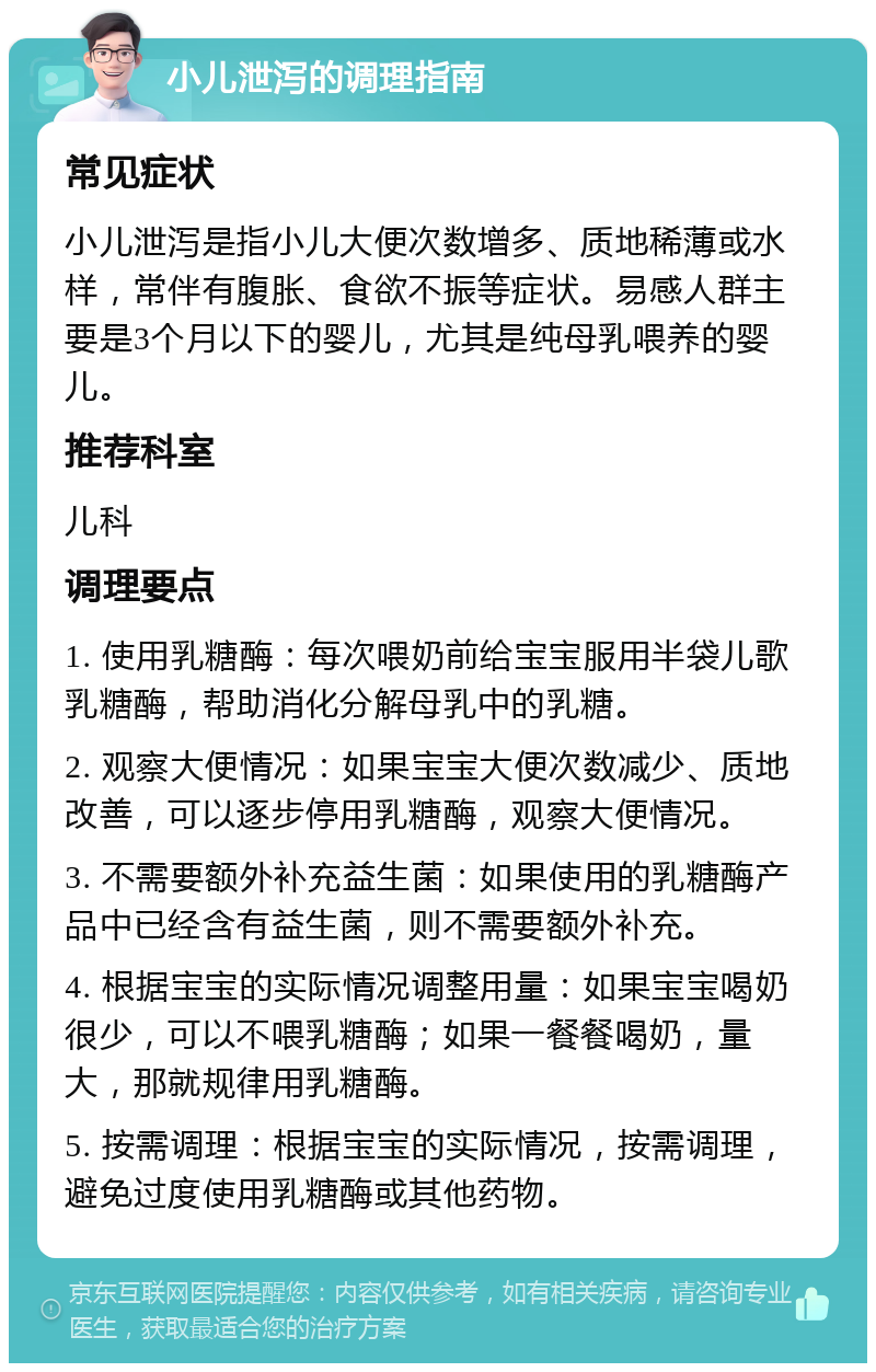 小儿泄泻的调理指南 常见症状 小儿泄泻是指小儿大便次数增多、质地稀薄或水样，常伴有腹胀、食欲不振等症状。易感人群主要是3个月以下的婴儿，尤其是纯母乳喂养的婴儿。 推荐科室 儿科 调理要点 1. 使用乳糖酶：每次喂奶前给宝宝服用半袋儿歌乳糖酶，帮助消化分解母乳中的乳糖。 2. 观察大便情况：如果宝宝大便次数减少、质地改善，可以逐步停用乳糖酶，观察大便情况。 3. 不需要额外补充益生菌：如果使用的乳糖酶产品中已经含有益生菌，则不需要额外补充。 4. 根据宝宝的实际情况调整用量：如果宝宝喝奶很少，可以不喂乳糖酶；如果一餐餐喝奶，量大，那就规律用乳糖酶。 5. 按需调理：根据宝宝的实际情况，按需调理，避免过度使用乳糖酶或其他药物。