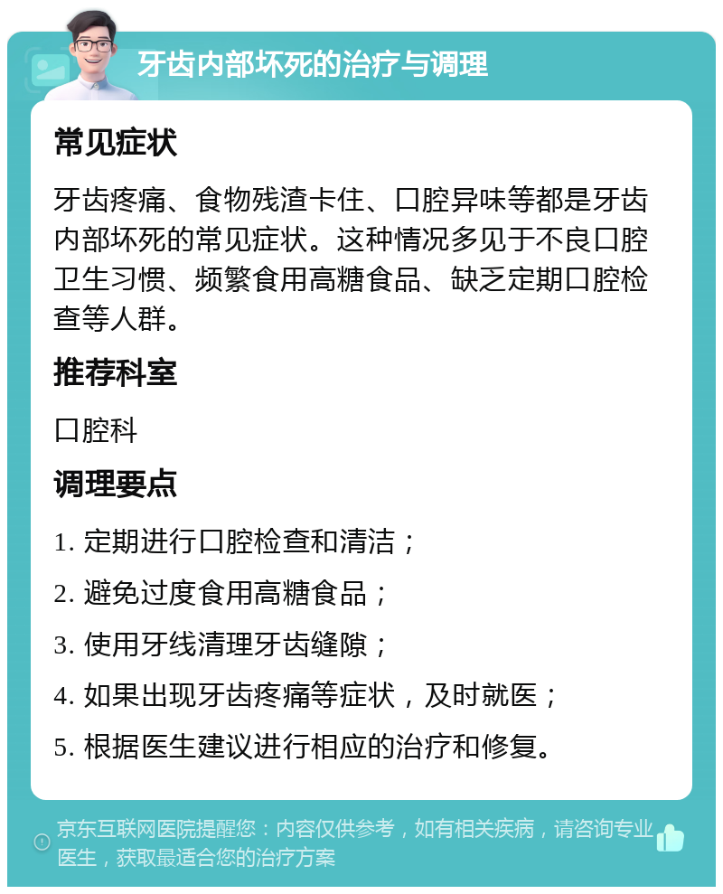 牙齿内部坏死的治疗与调理 常见症状 牙齿疼痛、食物残渣卡住、口腔异味等都是牙齿内部坏死的常见症状。这种情况多见于不良口腔卫生习惯、频繁食用高糖食品、缺乏定期口腔检查等人群。 推荐科室 口腔科 调理要点 1. 定期进行口腔检查和清洁； 2. 避免过度食用高糖食品； 3. 使用牙线清理牙齿缝隙； 4. 如果出现牙齿疼痛等症状，及时就医； 5. 根据医生建议进行相应的治疗和修复。