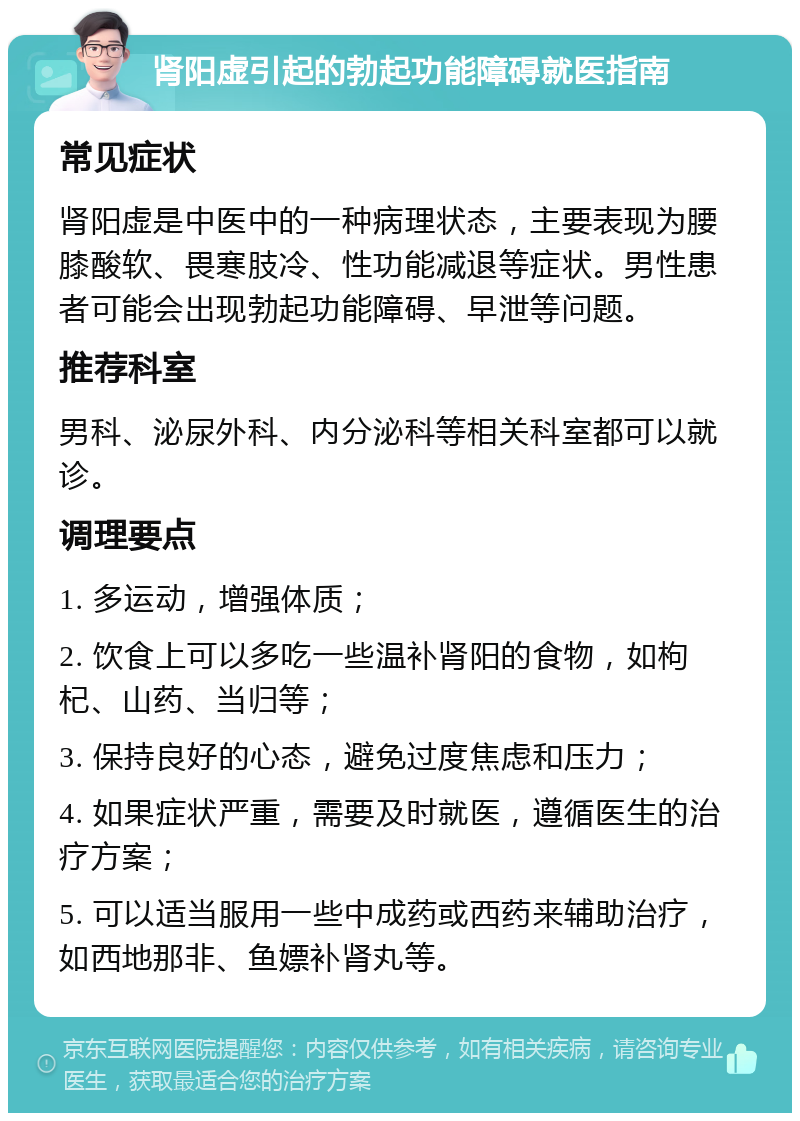 肾阳虚引起的勃起功能障碍就医指南 常见症状 肾阳虚是中医中的一种病理状态，主要表现为腰膝酸软、畏寒肢冷、性功能减退等症状。男性患者可能会出现勃起功能障碍、早泄等问题。 推荐科室 男科、泌尿外科、内分泌科等相关科室都可以就诊。 调理要点 1. 多运动，增强体质； 2. 饮食上可以多吃一些温补肾阳的食物，如枸杞、山药、当归等； 3. 保持良好的心态，避免过度焦虑和压力； 4. 如果症状严重，需要及时就医，遵循医生的治疗方案； 5. 可以适当服用一些中成药或西药来辅助治疗，如西地那非、鱼嫖补肾丸等。