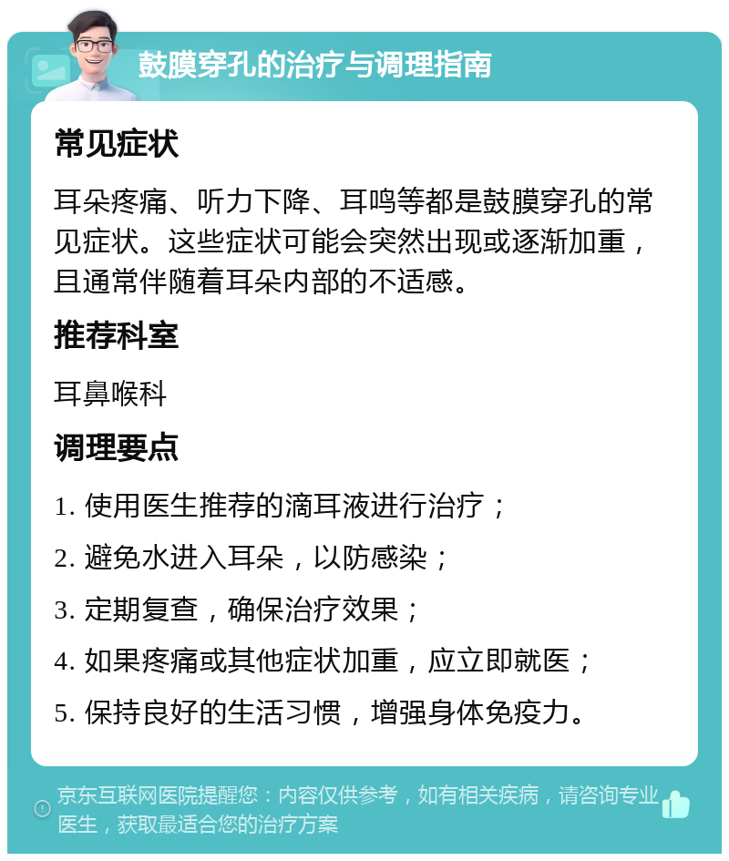 鼓膜穿孔的治疗与调理指南 常见症状 耳朵疼痛、听力下降、耳鸣等都是鼓膜穿孔的常见症状。这些症状可能会突然出现或逐渐加重，且通常伴随着耳朵内部的不适感。 推荐科室 耳鼻喉科 调理要点 1. 使用医生推荐的滴耳液进行治疗； 2. 避免水进入耳朵，以防感染； 3. 定期复查，确保治疗效果； 4. 如果疼痛或其他症状加重，应立即就医； 5. 保持良好的生活习惯，增强身体免疫力。