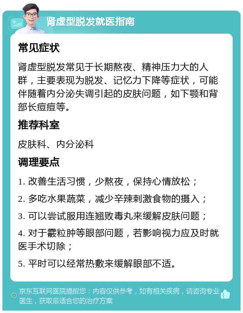 肾虚型脱发就医指南 常见症状 肾虚型脱发常见于长期熬夜、精神压力大的人群，主要表现为脱发、记忆力下降等症状，可能伴随着内分泌失调引起的皮肤问题，如下颚和背部长痘痘等。 推荐科室 皮肤科、内分泌科 调理要点 1. 改善生活习惯，少熬夜，保持心情放松； 2. 多吃水果蔬菜，减少辛辣刺激食物的摄入； 3. 可以尝试服用连翘败毒丸来缓解皮肤问题； 4. 对于霰粒肿等眼部问题，若影响视力应及时就医手术切除； 5. 平时可以经常热敷来缓解眼部不适。