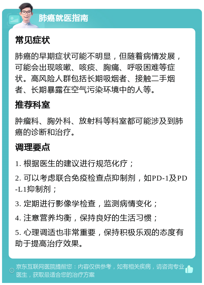 肺癌就医指南 常见症状 肺癌的早期症状可能不明显，但随着病情发展，可能会出现咳嗽、咳痰、胸痛、呼吸困难等症状。高风险人群包括长期吸烟者、接触二手烟者、长期暴露在空气污染环境中的人等。 推荐科室 肿瘤科、胸外科、放射科等科室都可能涉及到肺癌的诊断和治疗。 调理要点 1. 根据医生的建议进行规范化疗； 2. 可以考虑联合免疫检查点抑制剂，如PD-1及PD-L1抑制剂； 3. 定期进行影像学检查，监测病情变化； 4. 注意营养均衡，保持良好的生活习惯； 5. 心理调适也非常重要，保持积极乐观的态度有助于提高治疗效果。