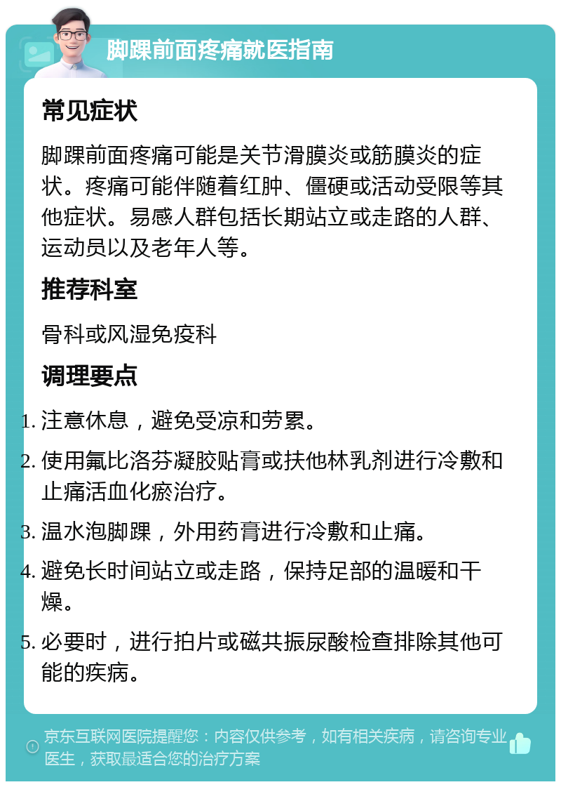 脚踝前面疼痛就医指南 常见症状 脚踝前面疼痛可能是关节滑膜炎或筋膜炎的症状。疼痛可能伴随着红肿、僵硬或活动受限等其他症状。易感人群包括长期站立或走路的人群、运动员以及老年人等。 推荐科室 骨科或风湿免疫科 调理要点 注意休息，避免受凉和劳累。 使用氟比洛芬凝胶贴膏或扶他林乳剂进行冷敷和止痛活血化瘀治疗。 温水泡脚踝，外用药膏进行冷敷和止痛。 避免长时间站立或走路，保持足部的温暖和干燥。 必要时，进行拍片或磁共振尿酸检查排除其他可能的疾病。