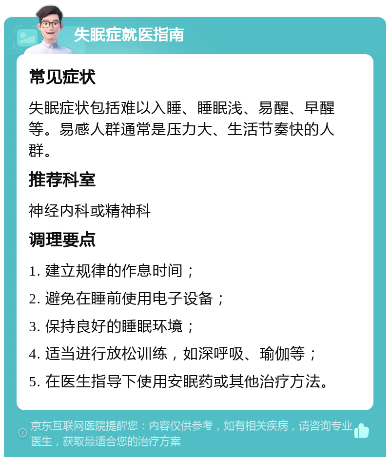 失眠症就医指南 常见症状 失眠症状包括难以入睡、睡眠浅、易醒、早醒等。易感人群通常是压力大、生活节奏快的人群。 推荐科室 神经内科或精神科 调理要点 1. 建立规律的作息时间； 2. 避免在睡前使用电子设备； 3. 保持良好的睡眠环境； 4. 适当进行放松训练，如深呼吸、瑜伽等； 5. 在医生指导下使用安眠药或其他治疗方法。