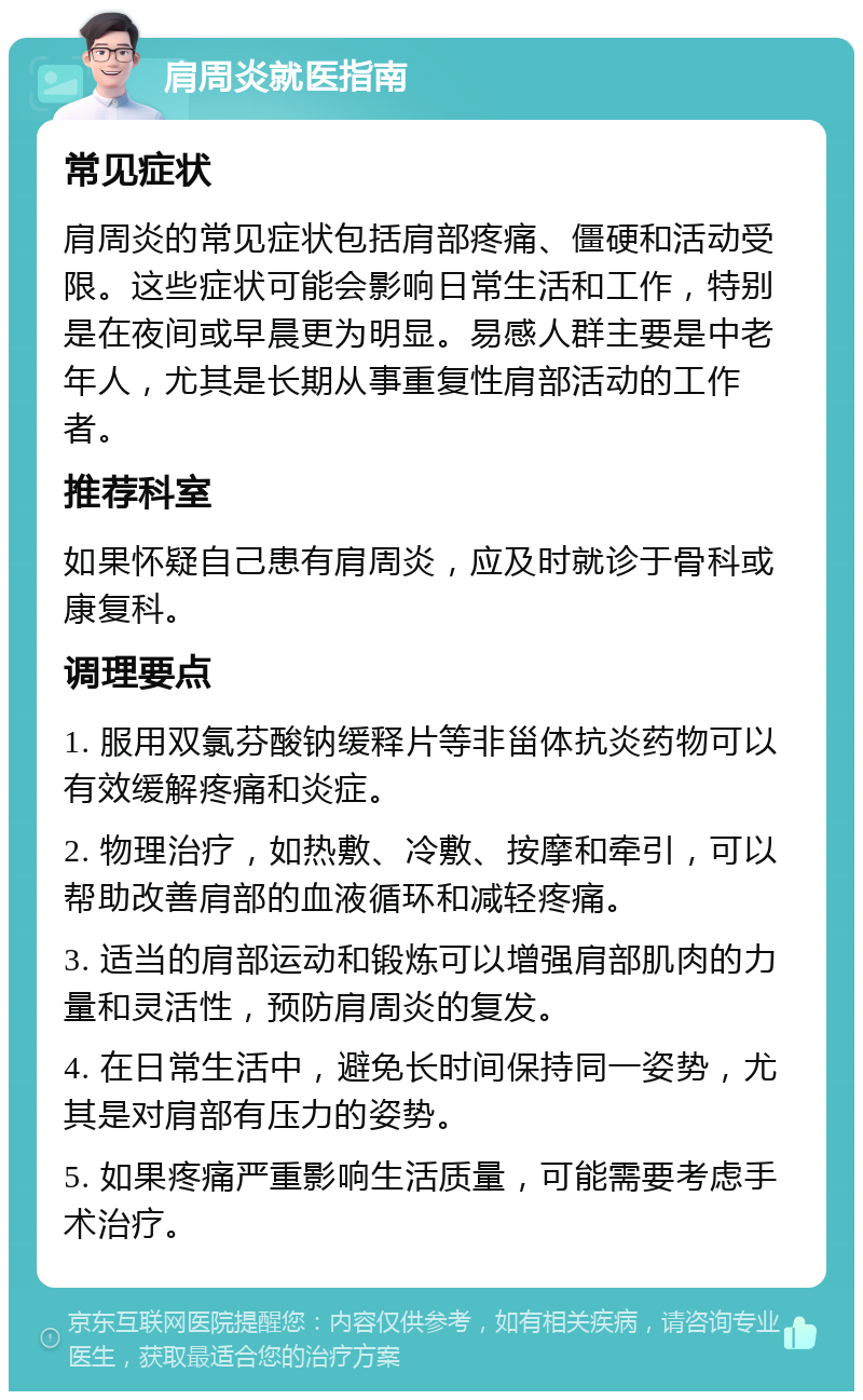 肩周炎就医指南 常见症状 肩周炎的常见症状包括肩部疼痛、僵硬和活动受限。这些症状可能会影响日常生活和工作，特别是在夜间或早晨更为明显。易感人群主要是中老年人，尤其是长期从事重复性肩部活动的工作者。 推荐科室 如果怀疑自己患有肩周炎，应及时就诊于骨科或康复科。 调理要点 1. 服用双氯芬酸钠缓释片等非甾体抗炎药物可以有效缓解疼痛和炎症。 2. 物理治疗，如热敷、冷敷、按摩和牵引，可以帮助改善肩部的血液循环和减轻疼痛。 3. 适当的肩部运动和锻炼可以增强肩部肌肉的力量和灵活性，预防肩周炎的复发。 4. 在日常生活中，避免长时间保持同一姿势，尤其是对肩部有压力的姿势。 5. 如果疼痛严重影响生活质量，可能需要考虑手术治疗。