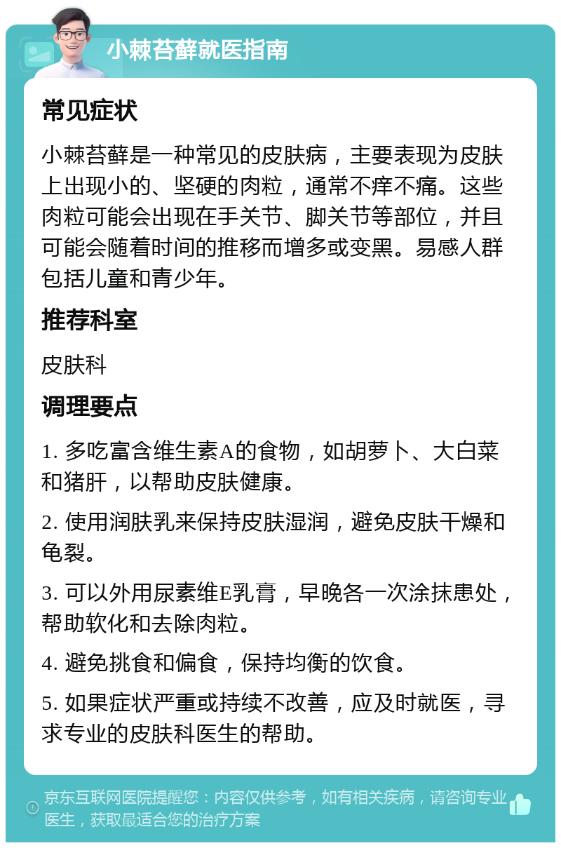 小棘苔藓就医指南 常见症状 小棘苔藓是一种常见的皮肤病，主要表现为皮肤上出现小的、坚硬的肉粒，通常不痒不痛。这些肉粒可能会出现在手关节、脚关节等部位，并且可能会随着时间的推移而增多或变黑。易感人群包括儿童和青少年。 推荐科室 皮肤科 调理要点 1. 多吃富含维生素A的食物，如胡萝卜、大白菜和猪肝，以帮助皮肤健康。 2. 使用润肤乳来保持皮肤湿润，避免皮肤干燥和龟裂。 3. 可以外用尿素维E乳膏，早晚各一次涂抹患处，帮助软化和去除肉粒。 4. 避免挑食和偏食，保持均衡的饮食。 5. 如果症状严重或持续不改善，应及时就医，寻求专业的皮肤科医生的帮助。