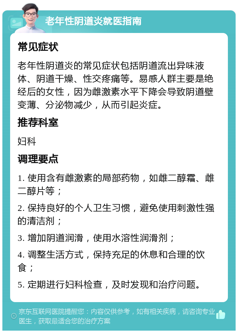 老年性阴道炎就医指南 常见症状 老年性阴道炎的常见症状包括阴道流出异味液体、阴道干燥、性交疼痛等。易感人群主要是绝经后的女性，因为雌激素水平下降会导致阴道壁变薄、分泌物减少，从而引起炎症。 推荐科室 妇科 调理要点 1. 使用含有雌激素的局部药物，如雌二醇霜、雌二醇片等； 2. 保持良好的个人卫生习惯，避免使用刺激性强的清洁剂； 3. 增加阴道润滑，使用水溶性润滑剂； 4. 调整生活方式，保持充足的休息和合理的饮食； 5. 定期进行妇科检查，及时发现和治疗问题。