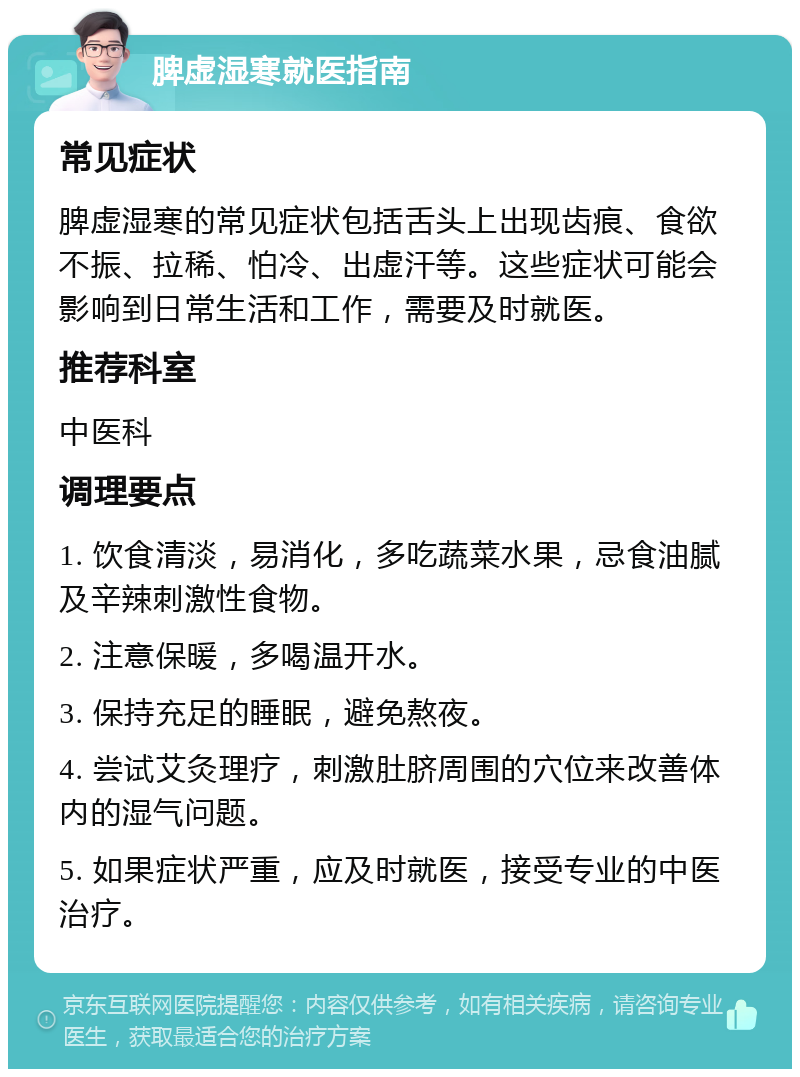 脾虚湿寒就医指南 常见症状 脾虚湿寒的常见症状包括舌头上出现齿痕、食欲不振、拉稀、怕冷、出虚汗等。这些症状可能会影响到日常生活和工作，需要及时就医。 推荐科室 中医科 调理要点 1. 饮食清淡，易消化，多吃蔬菜水果，忌食油腻及辛辣刺激性食物。 2. 注意保暖，多喝温开水。 3. 保持充足的睡眠，避免熬夜。 4. 尝试艾灸理疗，刺激肚脐周围的穴位来改善体内的湿气问题。 5. 如果症状严重，应及时就医，接受专业的中医治疗。