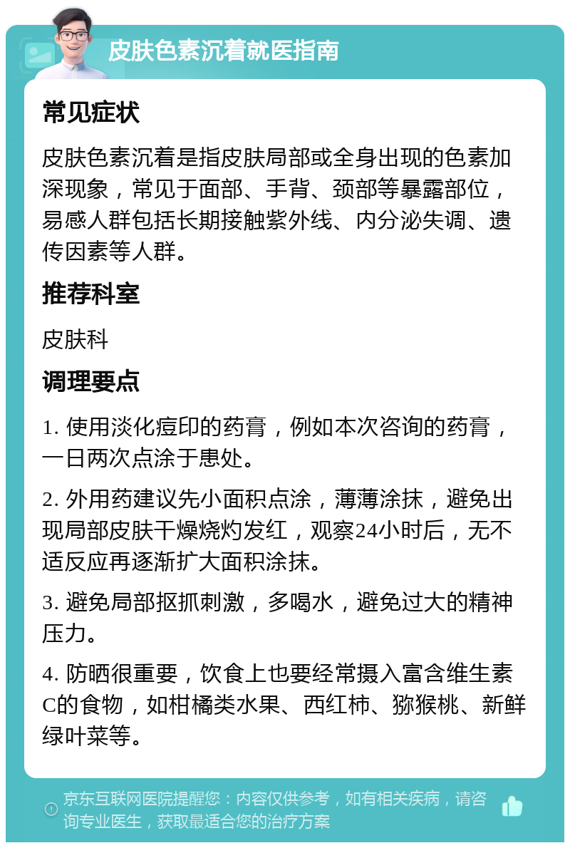 皮肤色素沉着就医指南 常见症状 皮肤色素沉着是指皮肤局部或全身出现的色素加深现象，常见于面部、手背、颈部等暴露部位，易感人群包括长期接触紫外线、内分泌失调、遗传因素等人群。 推荐科室 皮肤科 调理要点 1. 使用淡化痘印的药膏，例如本次咨询的药膏，一日两次点涂于患处。 2. 外用药建议先小面积点涂，薄薄涂抹，避免出现局部皮肤干燥烧灼发红，观察24小时后，无不适反应再逐渐扩大面积涂抹。 3. 避免局部抠抓刺激，多喝水，避免过大的精神压力。 4. 防晒很重要，饮食上也要经常摄入富含维生素C的食物，如柑橘类水果、西红柿、猕猴桃、新鲜绿叶菜等。