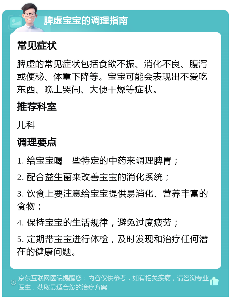 脾虚宝宝的调理指南 常见症状 脾虚的常见症状包括食欲不振、消化不良、腹泻或便秘、体重下降等。宝宝可能会表现出不爱吃东西、晚上哭闹、大便干燥等症状。 推荐科室 儿科 调理要点 1. 给宝宝喝一些特定的中药来调理脾胃； 2. 配合益生菌来改善宝宝的消化系统； 3. 饮食上要注意给宝宝提供易消化、营养丰富的食物； 4. 保持宝宝的生活规律，避免过度疲劳； 5. 定期带宝宝进行体检，及时发现和治疗任何潜在的健康问题。