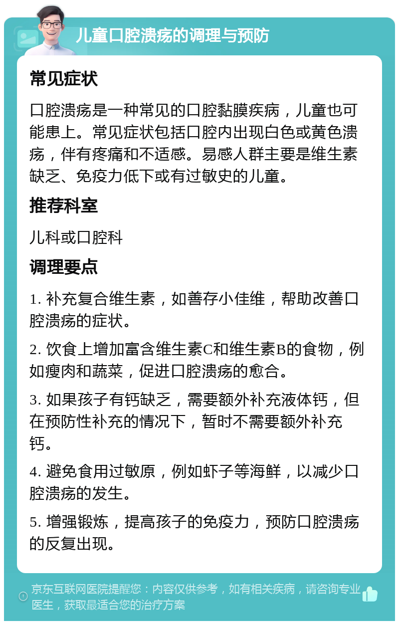 儿童口腔溃疡的调理与预防 常见症状 口腔溃疡是一种常见的口腔黏膜疾病，儿童也可能患上。常见症状包括口腔内出现白色或黄色溃疡，伴有疼痛和不适感。易感人群主要是维生素缺乏、免疫力低下或有过敏史的儿童。 推荐科室 儿科或口腔科 调理要点 1. 补充复合维生素，如善存小佳维，帮助改善口腔溃疡的症状。 2. 饮食上增加富含维生素C和维生素B的食物，例如瘦肉和蔬菜，促进口腔溃疡的愈合。 3. 如果孩子有钙缺乏，需要额外补充液体钙，但在预防性补充的情况下，暂时不需要额外补充钙。 4. 避免食用过敏原，例如虾子等海鲜，以减少口腔溃疡的发生。 5. 增强锻炼，提高孩子的免疫力，预防口腔溃疡的反复出现。