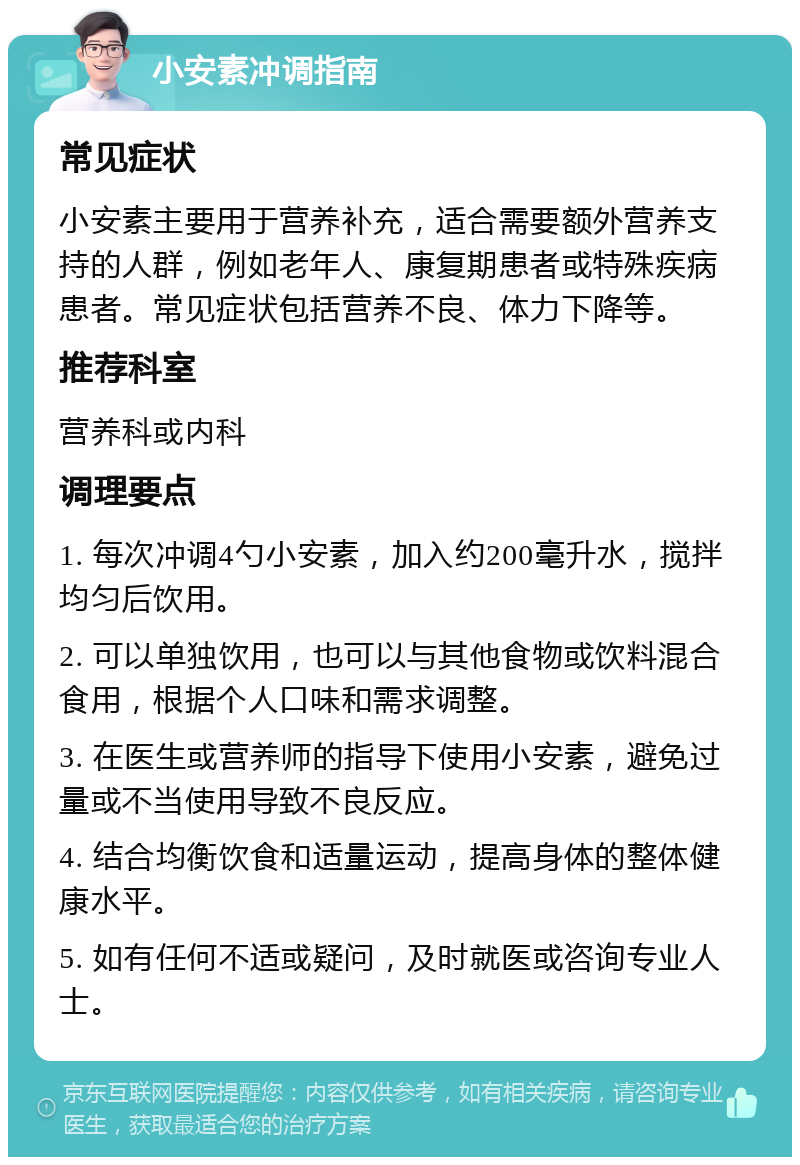 小安素冲调指南 常见症状 小安素主要用于营养补充，适合需要额外营养支持的人群，例如老年人、康复期患者或特殊疾病患者。常见症状包括营养不良、体力下降等。 推荐科室 营养科或内科 调理要点 1. 每次冲调4勺小安素，加入约200毫升水，搅拌均匀后饮用。 2. 可以单独饮用，也可以与其他食物或饮料混合食用，根据个人口味和需求调整。 3. 在医生或营养师的指导下使用小安素，避免过量或不当使用导致不良反应。 4. 结合均衡饮食和适量运动，提高身体的整体健康水平。 5. 如有任何不适或疑问，及时就医或咨询专业人士。