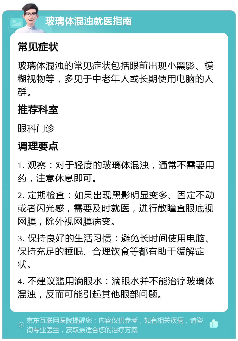 玻璃体混浊就医指南 常见症状 玻璃体混浊的常见症状包括眼前出现小黑影、模糊视物等，多见于中老年人或长期使用电脑的人群。 推荐科室 眼科门诊 调理要点 1. 观察：对于轻度的玻璃体混浊，通常不需要用药，注意休息即可。 2. 定期检查：如果出现黑影明显变多、固定不动或者闪光感，需要及时就医，进行散瞳查眼底视网膜，除外视网膜病变。 3. 保持良好的生活习惯：避免长时间使用电脑、保持充足的睡眠、合理饮食等都有助于缓解症状。 4. 不建议滥用滴眼水：滴眼水并不能治疗玻璃体混浊，反而可能引起其他眼部问题。