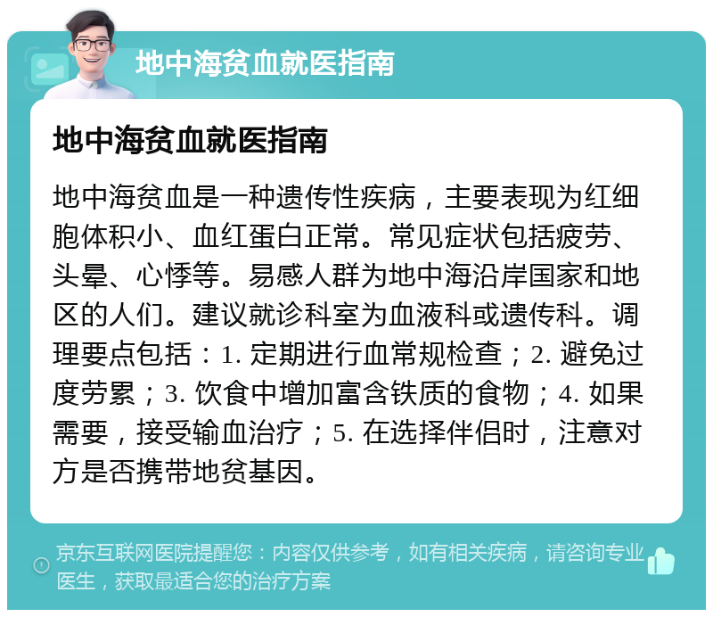 地中海贫血就医指南 地中海贫血就医指南 地中海贫血是一种遗传性疾病，主要表现为红细胞体积小、血红蛋白正常。常见症状包括疲劳、头晕、心悸等。易感人群为地中海沿岸国家和地区的人们。建议就诊科室为血液科或遗传科。调理要点包括：1. 定期进行血常规检查；2. 避免过度劳累；3. 饮食中增加富含铁质的食物；4. 如果需要，接受输血治疗；5. 在选择伴侣时，注意对方是否携带地贫基因。