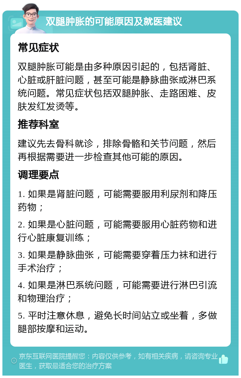 双腿肿胀的可能原因及就医建议 常见症状 双腿肿胀可能是由多种原因引起的，包括肾脏、心脏或肝脏问题，甚至可能是静脉曲张或淋巴系统问题。常见症状包括双腿肿胀、走路困难、皮肤发红发烫等。 推荐科室 建议先去骨科就诊，排除骨骼和关节问题，然后再根据需要进一步检查其他可能的原因。 调理要点 1. 如果是肾脏问题，可能需要服用利尿剂和降压药物； 2. 如果是心脏问题，可能需要服用心脏药物和进行心脏康复训练； 3. 如果是静脉曲张，可能需要穿着压力袜和进行手术治疗； 4. 如果是淋巴系统问题，可能需要进行淋巴引流和物理治疗； 5. 平时注意休息，避免长时间站立或坐着，多做腿部按摩和运动。