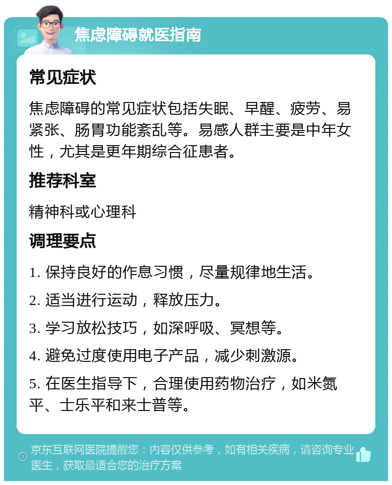 焦虑障碍就医指南 常见症状 焦虑障碍的常见症状包括失眠、早醒、疲劳、易紧张、肠胃功能紊乱等。易感人群主要是中年女性，尤其是更年期综合征患者。 推荐科室 精神科或心理科 调理要点 1. 保持良好的作息习惯，尽量规律地生活。 2. 适当进行运动，释放压力。 3. 学习放松技巧，如深呼吸、冥想等。 4. 避免过度使用电子产品，减少刺激源。 5. 在医生指导下，合理使用药物治疗，如米氮平、士乐平和来士普等。