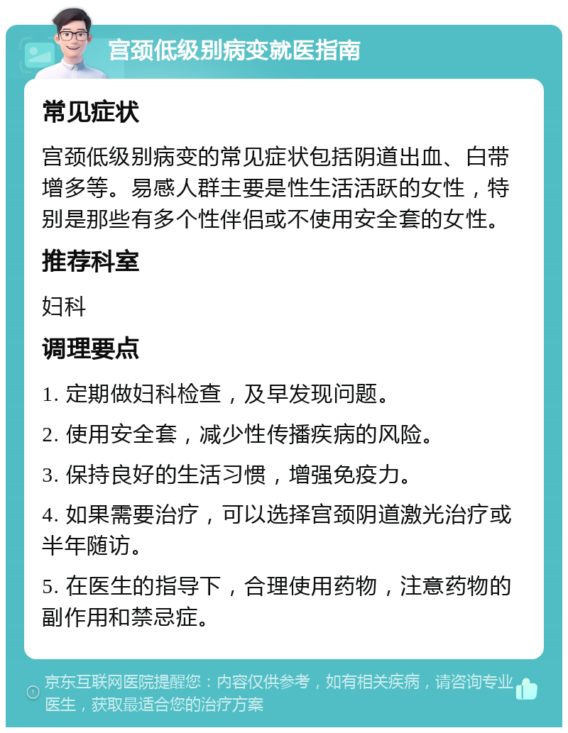 宫颈低级别病变就医指南 常见症状 宫颈低级别病变的常见症状包括阴道出血、白带增多等。易感人群主要是性生活活跃的女性，特别是那些有多个性伴侣或不使用安全套的女性。 推荐科室 妇科 调理要点 1. 定期做妇科检查，及早发现问题。 2. 使用安全套，减少性传播疾病的风险。 3. 保持良好的生活习惯，增强免疫力。 4. 如果需要治疗，可以选择宫颈阴道激光治疗或半年随访。 5. 在医生的指导下，合理使用药物，注意药物的副作用和禁忌症。